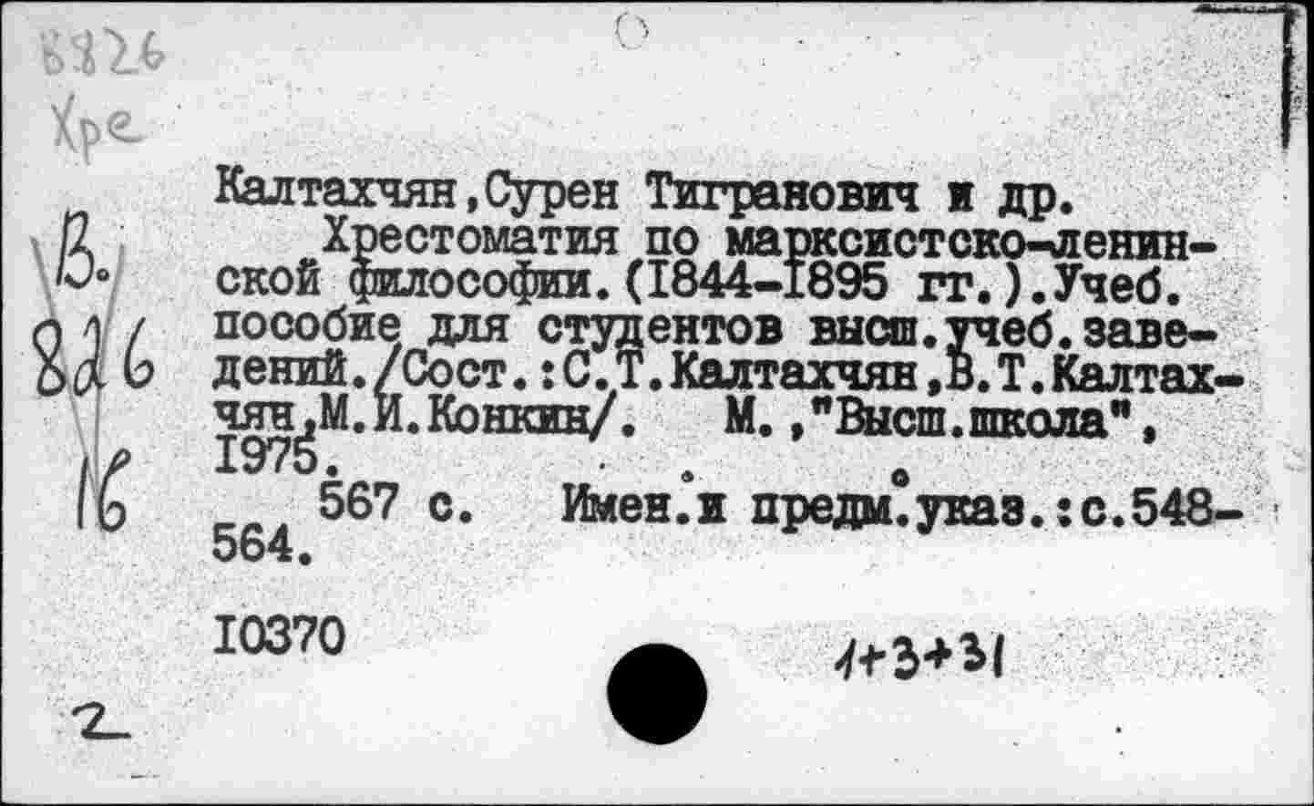 ﻿Калтахчян,Сурен Тигранович и др.
Хрестоматия по марксистско-ленинской философии.(1844-1895 гг.).Учеб. пособие для студентов высш.учеб.заведений. /Со ст. :С.Т.Калтахчян,В.Т.Калтах-чян^М.И.Конкин/. М./Высш.школа",
567 с. Имении предай указ.: с.548-564.
10370
-/*3**1